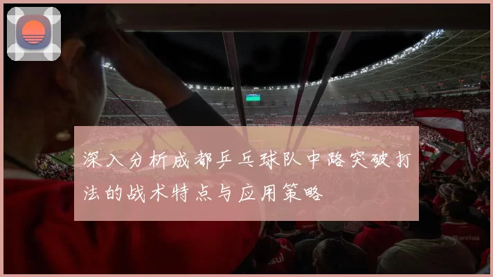 深入分析成都乒乓球队中路突破打法的战术特点与应用策略