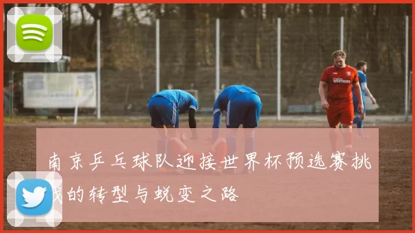 南京乒乓球队迎接世界杯预选赛挑战的转型与蜕变之路