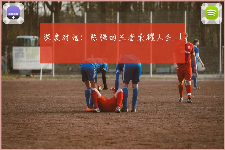 深度对话：陈强的王者荣耀人生_1