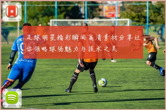 足球明星精彩瞬间高清素材分享让你领略球场魅力与技术之美