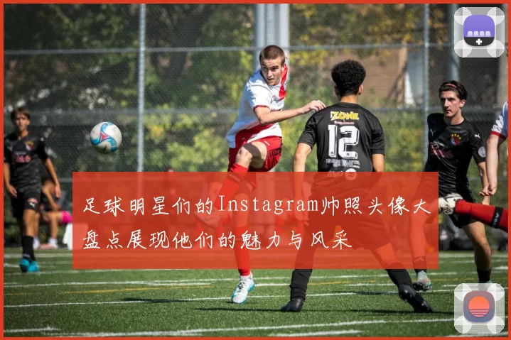 足球明星们的Instagram帅照头像大盘点展现他们的魅力与风采