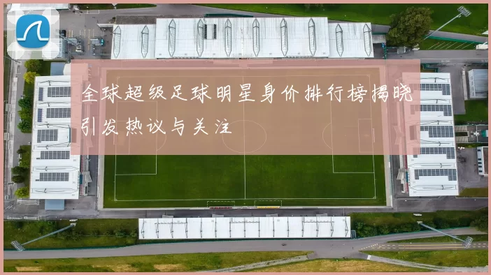 全球超级足球明星身价排行榜揭晓引发热议与关注