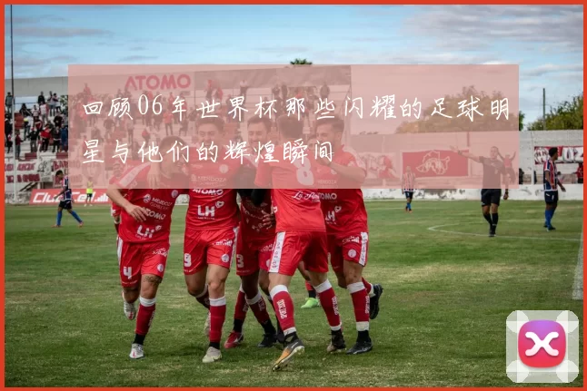 回顾06年世界杯那些闪耀的足球明星与他们的辉煌瞬间