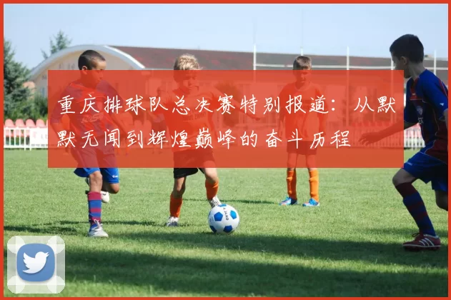 重庆排球队总决赛特别报道：从默默无闻到辉煌巅峰的奋斗历程