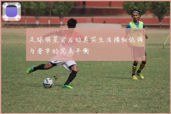 足球明星背后的真实生活揭秘低调与奢华的完美平衡