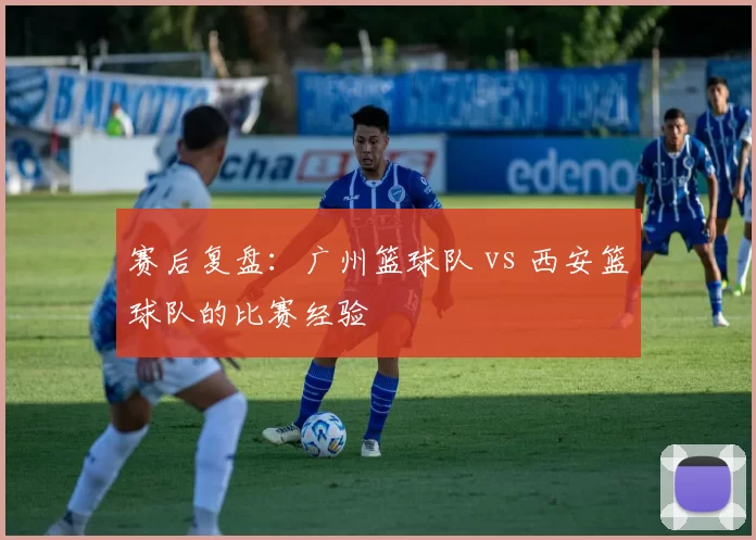 赛后复盘：广州篮球队 vs 西安篮球队的比赛经验