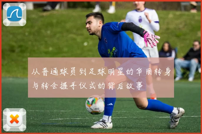 从普通球员到足球明星的华丽转身与转会握手仪式的背后故事